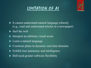  It cannot understand natural language robustly
(e.g., read and understand articles in a newspaper)
 Surf the web
 Interpret an arbitrary visual scene
 Learn a natural language
 Construct plans in dynamic real-time domains
 Exhibit true autonomy and intelligence
 Still need greater software flexibility
LIMITATION OF AI
 