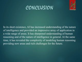 CONCLUSION
In its short existence, AI has increased understanding of the nature
of intelligence and provided an impressive array of application in
a wide range of areas. It has sharpened understanding of human
reasoning and of the nature of intelligence in general. At the same
time, it has revealed the complexity of modeling human reasoning
providing new areas and rich challenges for the future.
 