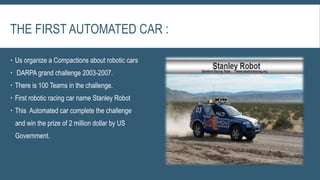 THE FIRST AUTOMATED CAR :
 Us organize a Compactions about robotic cars
 DARPA grand challenge 2003-2007.
 There is 100 Teams in the challenge.
 First robotic racing car name Stanley Robot
 This Automated car complete the challenge
and win the prize of 2 million dollar by US
Government.
 