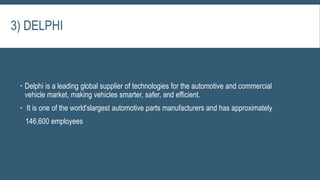  Delphi is a leading global supplier of technologies for the automotive and commercial
vehicle market, making vehicles smarter, safer, and efficient.
 It is one of the world'slargest automotive parts manufacturers and has approximately
146,600 employees
3) DELPHI
 