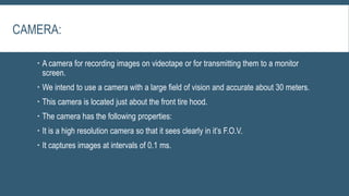CAMERA:
 A camera for recording images on videotape or for transmitting them to a monitor
screen.
 We intend to use a camera with a large field of vision and accurate about 30 meters.
 This camera is located just about the front tire hood.
 The camera has the following properties:
 It is a high resolution camera so that it sees clearly in it’s F.O.V.
 It captures images at intervals of 0.1 ms.
 
