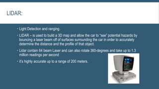 LIDAR:
 Light Detection and ranging.
 LIDAR – is used to build a 3D map and allow the car to “see” potential hazards by
bouncing a laser beam off of surfaces surrounding the car in order to accurately
determine the distance and the profile of that object.
 Lidar contain 64 beam Laser and can also rotate 360-degrees and take up to 1.3
million readings per second
 it’s highly accurate up to a range of 200 meters.
 