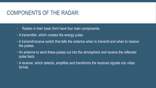 COMPONENTS OF THE RADAR:
 Radars in their basic form have four main components:
 A transmitter, which creates the energy pulse.
 A transmit/receive switch that tells the antenna when to transmit and when to receive
the pulses.
 An antenna to send these pulses out into the atmosphere and receive the reflected
pulse back.
 A receiver, which detects, amplifies and transforms the received signals into video
format.
 