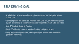 SELF DRIVING CAR:
 A self-driving car is capable of sensing its environment and navigating without
human input
 To Accomplished this task every vehicle is fitted GPS unit, an internal navigation
system and a range of sensor including laser rangefinder, radar, Lidar and video.
 Use GPS data to detect its Position.
 Most of Self Driving cars are capable of making intelligent decision.
 Using map to find optimal path, when optimal path is found then commands
generates for moving.
 