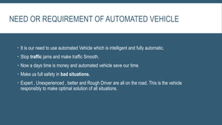 NEED OR REQUIREMENT OF AUTOMATED VEHICLE
 It is our need to use automated Vehicle which is intelligent and fully automatic.
 Stop traffic jams and make traffic Smooth.
 Now a days time is money and automated vehicle save our time.
 Make us full safety in bad situations.
 Expert , Unexperienced , better and Rough Driver are all on the road. This is the vehicle
responsibly to make optimal solution of all situations.
 