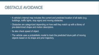 OBSTACLE AVOIDANCE
 A vehicle’s internal map includes the current and predicted location of all static (e.g.
buildings, traffic lights, stop signs) and moving obstacles.
 Obstacles are categorized depending on how well they match up with a library of
pre-determined shape and motion descriptors.
 Its also check speed of object.
 The vehicle uses a probabilistic model to track the predicted future path of moving
objects based on its shape and prior trajectory.
 