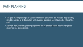 PATH PLANNING
 The goal of path planning is to use the information captured in the vehicle’s map to safely
direct the vehicle to its destination while avoiding obstacles and following the rules of the
road.
 Although manufacturers’ planning algorithms will be different based on their navigation
objectives and sensors used.
 