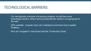 TECHNOLOGICAL BARRIERS:
 Car manufacturers overcome a lot previous problems, but still there some
technological barriers. without removing these Barriers vehicle is not appropriate for
the road.
 GPS unreliable , computer vision can’t understand environment due to weather
Problems.
 Also can’t navigated in unstructured area like “Construction Zones”.
 