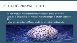 INTELLIGENCE AUTOMATED VEHICLE
 We want to copy the intelligence of human in vehicles, also thinking and behavior.
 Make able to take Decisions and having the intelligence compare to a human experienced
driver.
 Human can make mistake but Machine is not, if it is fully intelligent and automated .
 