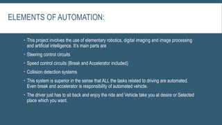 ELEMENTS OF AUTOMATION:
 This project involves the use of elementary robotics, digital imaging and image processing
and artificial intelligence. It’s main parts are
 Steering control circuits
 Speed control circuits (Break and Accelerator included)
 Collision detection systems
 This system is superior in the sense that ALL the tasks related to driving are automated.
Even break and accelerator is responsibility of automated vehicle.
 The driver just has to sit back and enjoy the ride and Vehicle take you at desire or Selected
place which you want.
 