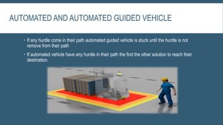 AUTOMATED AND AUTOMATED GUIDED VEHICLE
 If any hurdle come in their path automated guided vehicle is stuck until the hurdle is not
remove from their path
 If automated vehicle have any hurdle in their path the find the other solution to reach their
destination.
 