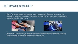 AUTOMATION MODES :
 Some Car have a Steering and steering control automatically. These car have two mode
manually or automatic. In automatic mode vehicle drieve the vehicle on self governing and in
manual mode driver drive the car
 Now some of the car having no steering the are just automatic having no steering to display.
Internal steering control the movement and drives the car
 