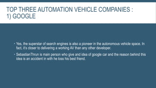 TOP THREE AUTOMATION VEHICLE COMPANIES :
1) GOOGLE
 Yes, the superstar of search engines is also a pioneer in the autonomous vehicle space. In
fact, it’s closer to delivering a working AV than any other developer.
 SebastianThrun is main person who give and idea of google car and the reason behind this
idea is an accident in with he loss his best friend.
 