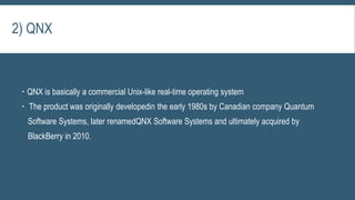  QNX is basically a commercial Unix-like real-time operating system
 The product was originally developedin the early 1980s by Canadian company Quantum
Software Systems, later renamedQNX Software Systems and ultimately acquired by
BlackBerry in 2010.
2) QNX
 