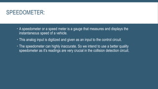 SPEEDOMETER:
 A speedometer or a speed meter is a gauge that measures and displays the
instantaneous speed of a vehicle.
 This analog input is digitized and given as an input to the control circuit.
 The speedometer can highly inaccurate. So we intend to use a better quality
speedometer as it’s readings are very crucial in the collision detection circuit.
 