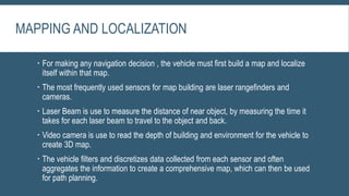 MAPPING AND LOCALIZATION
 For making any navigation decision , the vehicle must first build a map and localize
itself within that map.
 The most frequently used sensors for map building are laser rangefinders and
cameras.
 Laser Beam is use to measure the distance of near object, by measuring the time it
takes for each laser beam to travel to the object and back.
 Video camera is use to read the depth of building and environment for the vehicle to
create 3D map.
 The vehicle filters and discretizes data collected from each sensor and often
aggregates the information to create a comprehensive map, which can then be used
for path planning.
 