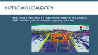 MAPPING AND LOCALIZATION
 For the vehicle to know where it is in relation to other objects in the map, it must use
its GPS, inertial navigation unit, and sensors to precisely localize itself.
 