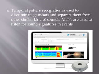  Temporal pattern recognition is used to
discriminate gunshots and separate them from
other similar kind of sounds. ANNs are used to
listen for sound signatures in events
 