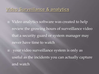 Video analytics software was created to help
review the growing hours of surveillance video
that a security guard or system manager may
never have time to watch
 your video surveillance system is only as
useful as the incidents you can actually capture
and watch
 