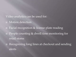 Video analytics can be used for:
 Motion detection
 Facial recognition & license plate reading
 People counting & dwell time monitoring for
retail stores
 Recognizing long lines at checkout and sending
alerts
 