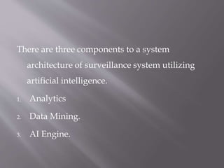 There are three components to a system
architecture of surveillance system utilizing
artificial intelligence.
1. Analytics
2. Data Mining.
3. AI Engine.
 