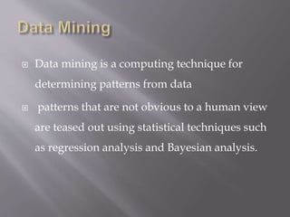  Data mining is a computing technique for
determining patterns from data
 patterns that are not obvious to a human view
are teased out using statistical techniques such
as regression analysis and Bayesian analysis.
 