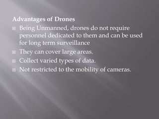Advantages of Drones
 Being Unmanned, drones do not require
personnel dedicated to them and can be used
for long term surveillance
 They can cover large areas.
 Collect varied types of data.
 Not restricted to the mobility of cameras.
 