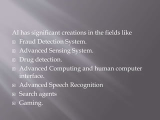 AI has significant creations in the fields like
 Fraud Detection System.
 Advanced Sensing System.
 Drug detection.
 Advanced Computing and human computer
interface.
 Advanced Speech Recognition
 Search agents
 Gaming.
 