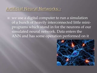  we use a digital computer to run a simulation
of a bunch of heavily interconnected little mini-
programs which stand in for the neurons of our
simulated neural network. Data enters the
ANN and has some operation performed on it
 