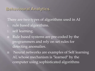 There are two types of algorithms used in AI
1. rule based algorithms.
2. self learning.
 Rule based systems are pre-coded by the
programmers and rely on set rules for
detecting anomalies.
 Neural networks are examples of Self learning
AI, whose mechanism is "learned" by the
computer using sophisticated algorithms
 