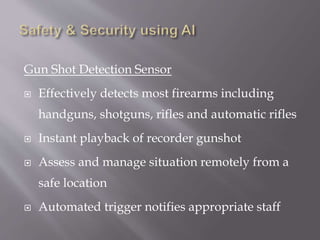 Gun Shot Detection Sensor
 Effectively detects most firearms including
handguns, shotguns, rifles and automatic rifles
 Instant playback of recorder gunshot
 Assess and manage situation remotely from a
safe location
 Automated trigger notifies appropriate staff
 