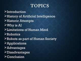 TOPICS
Introduction
History of Artificial Intelligence
Historic Attempts
Why is AI
Limitations of Human Mind
Robotics
Robots as part of Human Society
Applications
Advantages
Disadvantages
Conclusion
 