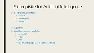 Prerequisite for Artificial Intelligence
 Good foundation in Maths
 Calculus
 linear algebra
 statistics
 Algorithms
 Good Programming knowledge
 Python & R
 C & C++
 JAVA
 and other languages used in Machine Learning
 