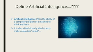 Define Artificial Intelligence….????
 Artificial intelligence (AI) is the ability of
a computer program or a machine to
think and learn.
 It is also a field of study which tries to
make computers "smart"....
 