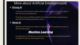 More about Artificial Intelligence(AI)
 Strong AI
A machine with strong AI is able to think and act just like a human. It is able to
learn from human experiences.
Since there are no real life examples of strong AI yet the best representation
would be how Hollywood portrays robots.
 Weak AI
Machines with weak AI are made to respond to specific situations but can not
think for themselves.
Machine Learning
An application of AI that gives machines the ability to learn and improve without
the help of humans or new programming.
 