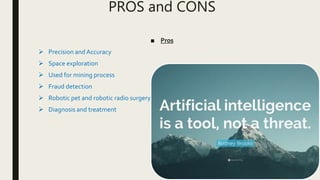 PROS and CONS
■ Pros
 Precision and Accuracy
 Space exploration
 Used for mining process
 Fraud detection
 Robotic pet and robotic radio surgery
 Diagnosis and treatment
 