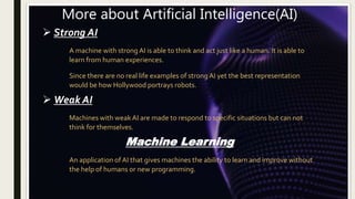 More about Artificial Intelligence(AI)
 Strong AI
A machine with strong AI is able to think and act just like a human. It...
