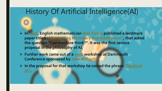 History Of Artificial Intelligence(AI)
 In 1950, English mathematician AlanTuring published a landmark
paper titled : “Co...