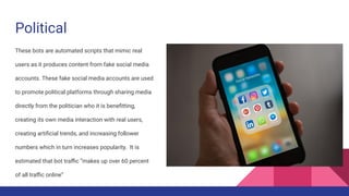 Political
These bots are automated scripts that mimic real
users as it produces content from fake social media
accounts. These fake social media accounts are used
to promote political platforms through sharing media
directly from the politician who it is beneﬁtting,
creating its own media interaction with real users,
creating artiﬁcial trends, and increasing follower
numbers which in turn increases popularity. It is
estimated that bot traﬃc “makes up over 60 percent
of all traﬃc online”
 