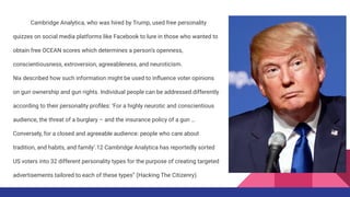Cambridge Analytica, who was hired by Trump, used free personality
quizzes on social media platforms like Facebook to lure in those who wanted to
obtain free OCEAN scores which determines a person’s openness,
conscientiousness, extroversion, agreeableness, and neuroticism.
Nix described how such information might be used to inﬂuence voter opinions
on gun ownership and gun rights. Individual people can be addressed differently
according to their personality proﬁles: ‘For a highly neurotic and conscientious
audience, the threat of a burglary – and the insurance policy of a gun …
Conversely, for a closed and agreeable audience: people who care about
tradition, and habits, and family’.12 Cambridge Analytica has reportedly sorted
US voters into 32 different personality types for the purpose of creating targeted
advertisements tailored to each of these types” (Hacking The Citizenry).
 