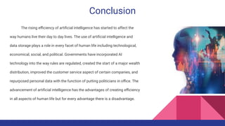 Conclusion
The rising eﬃciency of artiﬁcial intelligence has started to affect the
way humans live their day to day lives. The use of artiﬁcial intelligence and
data storage plays a role in every facet of human life including technological,
economical, social, and political. Governments have incorporated AI
technology into the way rules are regulated, created the start of a major wealth
distribution, improved the customer service aspect of certain companies, and
repurposed personal data with the function of putting politicians in oﬃce. The
advancement of artiﬁcial intelligence has the advantages of creating eﬃciency
in all aspects of human life but for every advantage there is a disadvantage.
 