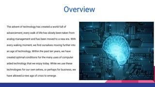 The advent of technology has created a world full of
advancement; every walk of life has slowly been taken from
analog management and has been moved to a new era. With
every waking moment, we ﬁnd ourselves moving further into
an age of technology. Within the past ten years, we have
created optimal conditions for the many uses of computer
aided technology that we enjoy today. While we use these
technologies for our own selves, or perhaps for business, we
have allowed a new age of crisis to emerge.
Overview
 