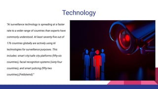 Technology
“AI surveillance technology is spreading at a faster
rate to a wider range of countries than experts have
commonly understood. At least seventy-ﬁve out of
176 countries globally are actively using AI
technologies for surveillance purposes. This
includes: smart city/safe city platforms (ﬁfty-six
countries), facial recognition systems (sixty-four
countries), and smart policing (ﬁfty-two
countries),(Feldsteind).”
 