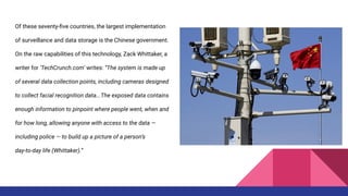 Of these seventy-ﬁve countries, the largest implementation
of surveillance and data storage is the Chinese government.
On the raw capabilities of this technology, Zack Whittaker, a
writer for ‘TechCrunch.com’ writes: “The system is made up
of several data collection points, including cameras designed
to collect facial recognition data...The exposed data contains
enough information to pinpoint where people went, when and
for how long, allowing anyone with access to the data —
including police — to build up a picture of a person’s
day-to-day life (Whittaker).”
 