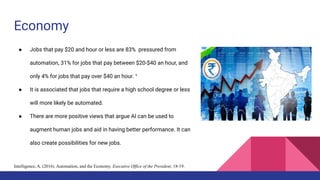 Economy
● Jobs that pay $20 and hour or less are 83% pressured from
automation, 31% for jobs that pay between $20-$40 an hour, and
only 4% for jobs that pay over $40 an hour. ¹
● It is associated that jobs that require a high school degree or less
will more likely be automated.
● There are more positive views that argue AI can be used to
augment human jobs and aid in having better performance. It can
also create possibilities for new jobs.
Intelligence, A. (2016). Automation, and the Economy. Executive Office of the President, 18-19.
 