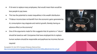 ● If AI were to replace many employees, that would mean there would be
less people to pay taxes.
● This has the potential to create inequalities in the wealth distribution.
● “If labour income does not beneﬁt from the economic gains generated by
AI, consumption may stagnate and restrict growth, thereby having an
adverse effect on the economy”
● One of the arguments made for this suggests that AI systems or “robots”
should be taxed as well. Companies that have employed AIs to replace
human workers should be responsible and paythose tax incomes that are
required
Szczepański, M. (July 2019). European Parliament. Retrieved from
http://www.europarl.europa.eu/RegData/etudes/BRIE/2019/637967/EPRS_BRI(2019)637967_EN.pdf
 
