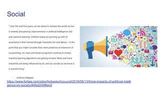 “ Over the next ﬁve years, we are about to witness the world we live
in entirely disrupted by improvements in artiﬁcial intelligence (AI)
and machine learning. Children today are growing up with AI
assistants in their homes (Google Assistant, Siri and Alexa) -- to the
point that you might consider their mere presence an extension of
co-parenting. As voice and facial recognition continue to evolve,
machine learning algorithms are getting smarter. More and more
industries are being inﬂuenced by AI, and our society as we know it
is transforming.”
- Anthony Delgado
Social
https://www.forbes.com/sites/forbestechcouncil/2018/06/13/three-impacts-of-artificial-intelli
gence-on-society/#4fad249f6ec0
 