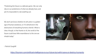 “Predicting the future is a delicate game. We can only
rely on our predictions of what we already have, and
yet it’s impossible to rule anything out.
We don’t yet know whether AI will usher in a golden
age of human existence, or if it will all end in the
destruction of everything humans cherish. What is
clear, though, is that thanks to AI, the world of the
future could bear little resemblance to the one we
inhabit today.”
- Patrick Caughill
https://futurism.com/artificial-intelligence-is-our-future-but-will-it-save-or-destroy-humanity
 
