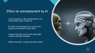 Click to edit Master title style
4
Effect on unemployment by AI
• Food preparation, office administration and
transportation jobs at high risk
• By 2030, AI could replace as much as 30
percent of the world’s human labor.
• Create more jobs, purse more meaningful
careers, eliminate diseases
• Difficult transition, change education system
4
 