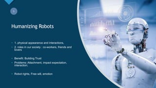 Click to edit Master title style
5
Humanizing Robots
5
• 1. physical appearance and interactions,
• 2. roles in our society : co-workers, friends and
lovers
• Benefit: Building Trust
• Problems: Attachment, impact expectation,
interaction;
• Robot rights, Free will, emotion
 